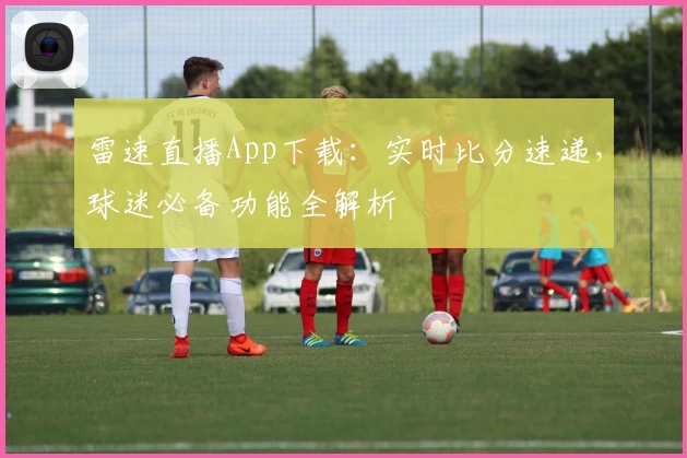雷速直播App下载:实时比分速递,球迷必备功能全解析