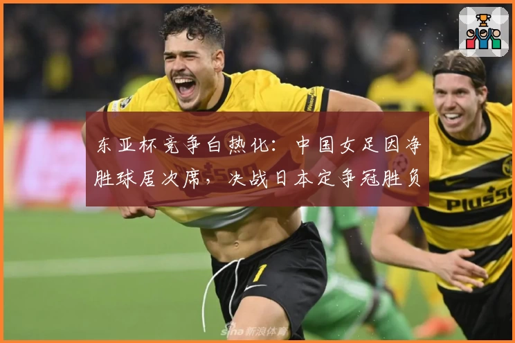 东亚杯竞争白热化:中国女足因净胜球居次席,决战日本定争冠胜负