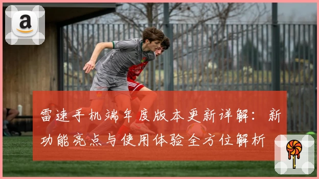 雷速手机端年度版本更新详解：新功能亮点与使用体验全方位解析