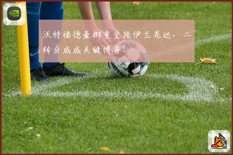 沃特福德豪掷重金抢伊兰昆达,二转分成成关键博弈!