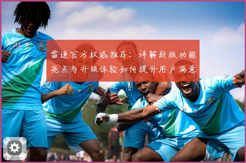 雷速官方权威推荐：详解新版功能亮点与升级体验如何提升用户满意度