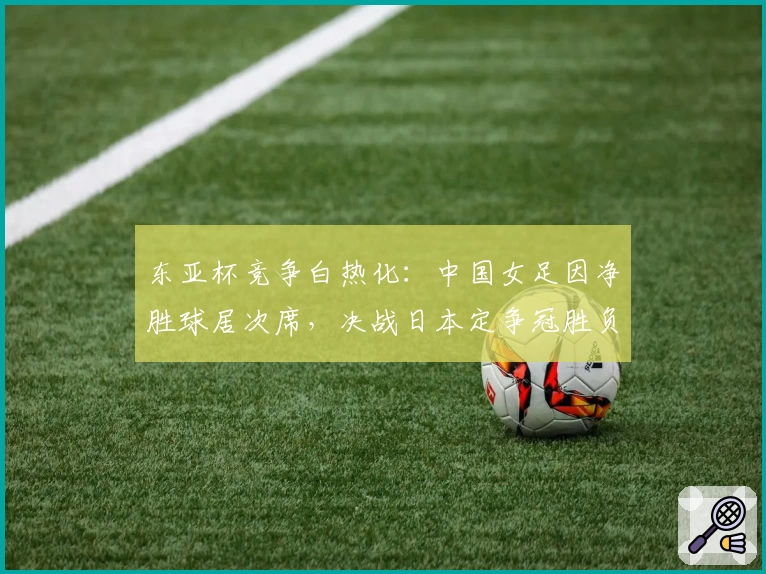 东亚杯竞争白热化:中国女足因净胜球居次席,决战日本定争冠胜负