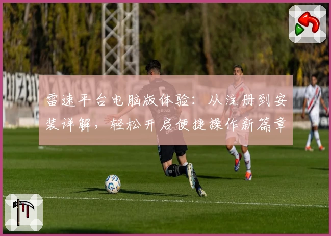 雷速平台电脑版体验：从注册到安装详解，轻松开启便捷操作新篇章