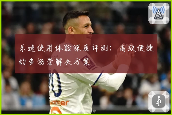 乐速使用体验深度评测：高效便捷的多场景解决方案