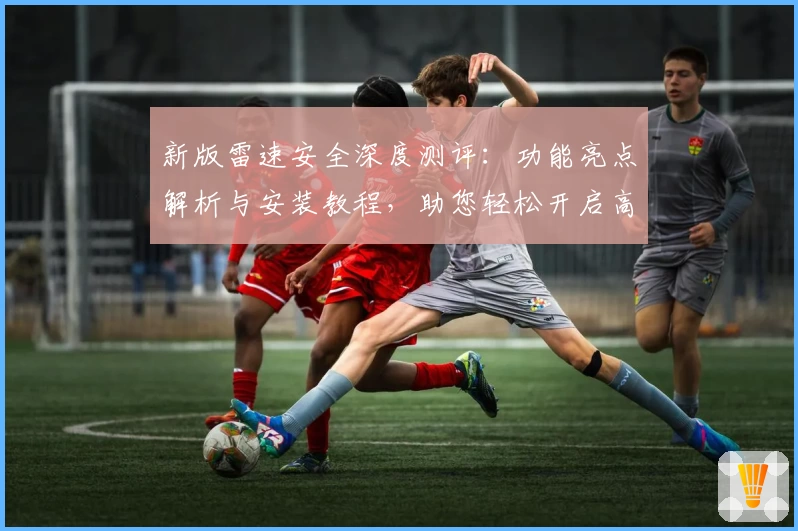 新版雷速安全深度测评：功能亮点解析与安装教程，助您轻松开启高效安全之旅