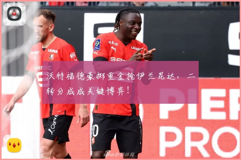 沃特福德豪掷重金抢伊兰昆达,二转分成成关键博弈!