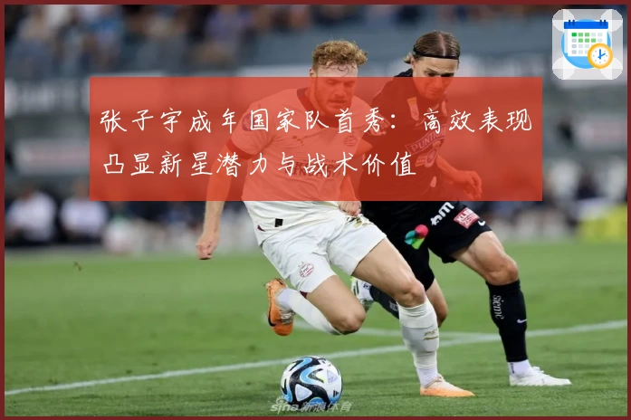张子宇成年国家队首秀:高效表现凸显新星潜力与战术价值